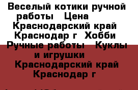 Веселый котики ручной работы › Цена ­ 500 - Краснодарский край, Краснодар г. Хобби. Ручные работы » Куклы и игрушки   . Краснодарский край,Краснодар г.